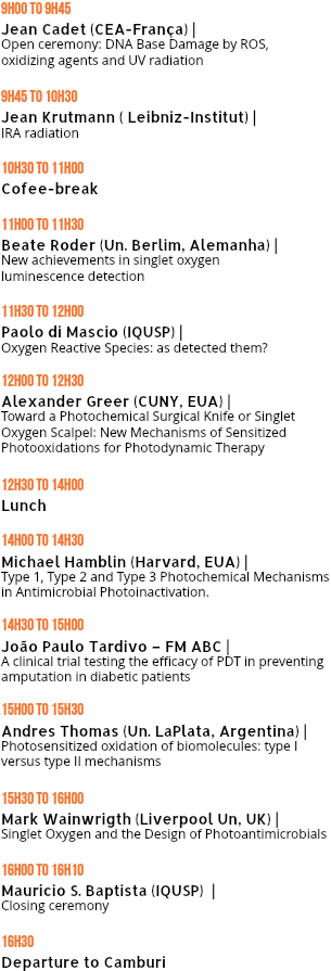 9H00 TO 9H45  Jean Cadet (CEA-França) |  Open ceremony: DNA Base Damage by ROS,  oxidizing agents and UV radiation 9H45 TO 10H30 Jean Krutmann ( Leibniz-Institut) | IRA radiation 10h30 TO 11h00 Cofee-break 11h00 TO 11h30
Beate Roder (Un. Berlim, Alemanha) | New achievements in singlet oxygen  luminescence detection 11h30 TO 12h00 Paolo di Mascio (IQUSP) | Oxygen Reactive Species: as detected them? 12h00 TO 12h30 Alexander Greer (CUNY, EUA) | Toward a Photochemical Surgical Knife or Singlet Oxygen Scalpel: New Mechanisms of Sensitized Photooxidations for Photodynamic Therapy 12h30 TO 14h00 Lunch 14h00 TO 14h30 Michael Hamblin (Harvard, EUA) | Type 1, Type 2 and Type 3 Photochemical Mechanisms in Antimicrobial Photoinactivation. 14h30 TO 15h00
João Paulo Tardivo – FM ABC | A clinical trial testing the efficacy of PDT in preventing amputation in diabetic patients 15h00 TO 15h30 Andres Thomas (Un. LaPlata, Argentina) | Photosensitized oxidation of biomolecules: type I versus type II mechanisms 15h30 TO 16h00 Mark Wainwrigth (Liverpool Un, UK) | Singlet Oxygen and the Design of Photoantimicrobials 16h00 TO 16h10 Maurício S. Baptista (IQUSP) | Closing ceremony 16h30 Departure to Camburi